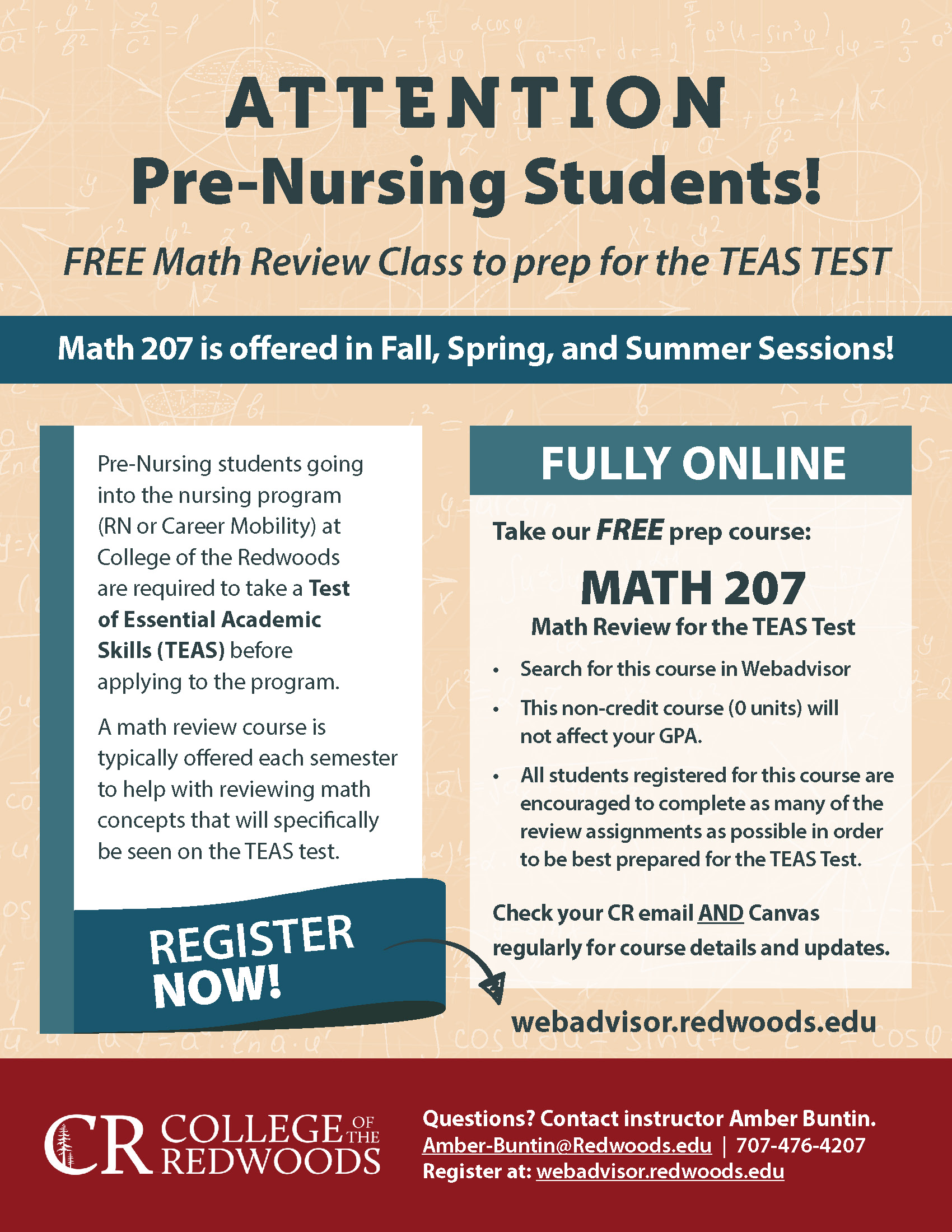 Pre-Nursing students going into the nursing program (RN or Career Mobility) at College of the Redwoods are required to take a Test of Essential Academic Skills (TEAS) before applying to the program. A math review course is typically offered each semester to help with reviewing math concepts that will specifically be seen on the TEAS test. FREE Math Review Class to prep for the TEAS TEST Math 207 is offered in Fall, Spring, and Summer Sessions! FULLY ONLINE Take our FREE prep course: • Search for this course in Webadvisor • This non-credit course (0 units) will not affect your GPA. • All students registered for this course are ncouraged to complete as many of the review assignments as possible in order to be best prepared for the TEAS Test. Check your CR email AND Canvas regularly for course details and updates. Questions? Contact instructor Amber Buntin. Amber-Buntin@Redwoods.edu | 707-476-4207 Register at: webadvisor.redwoods.edu