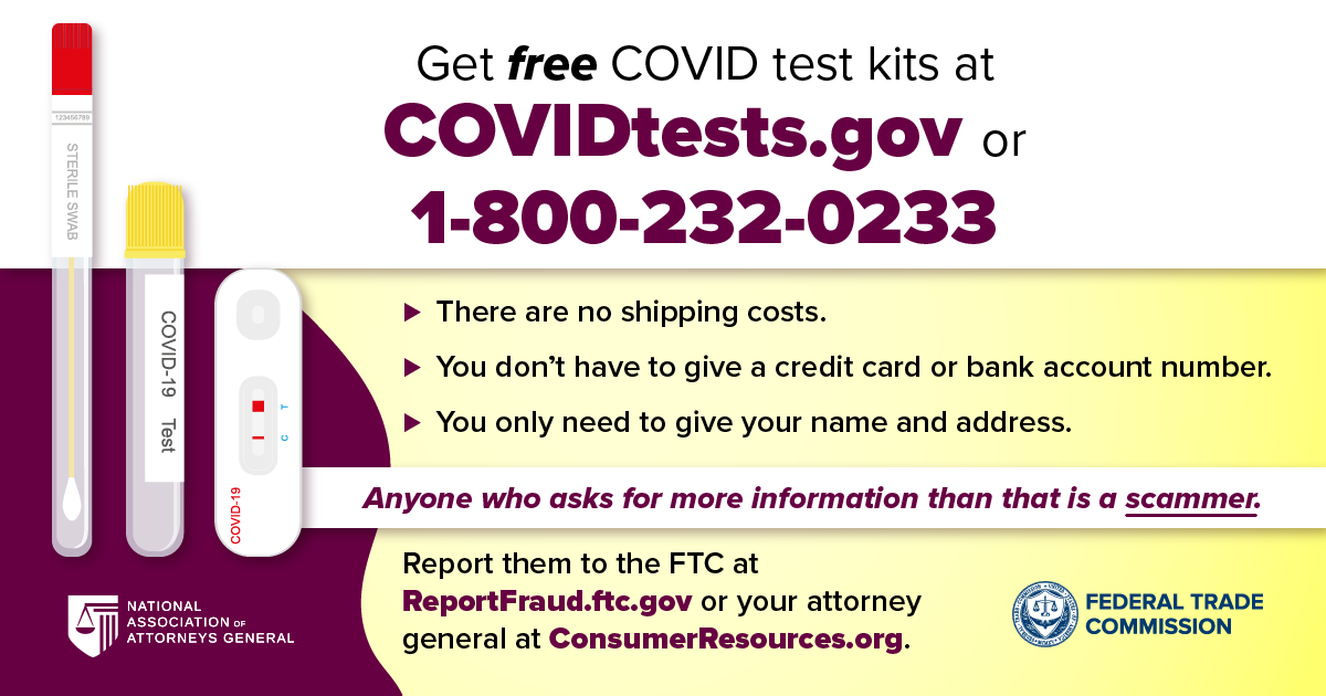 Get free COVID test kits at Covidtests.gov or 1-800-232-0233. There are no shipping costs. You don’t have to give a credit card or bank account number. You only need to give your name and address. Anyone who asks for more information than that is a scammer. Report them to the FTC at ReportFraud.ftc.gov or your attorney general at ConsumerResources.org.